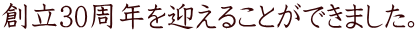 創立30周年を迎えることができました。